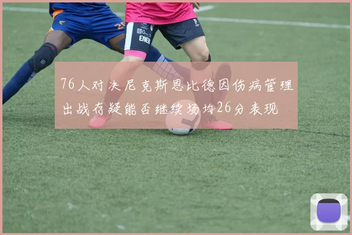 76人对决尼克斯恩比德因伤病管理出战存疑能否继续场均26分表现