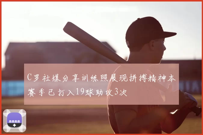 C罗社媒分享训练照展现拼搏精神本赛季已打入19球助攻3次