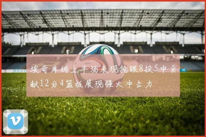 埃奇库姆上半场表现抢眼8投5中贡献12分4篮板展现强大冲击力