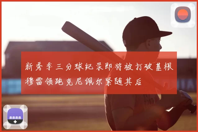 新秀季三分球纪录即将被打破基根穆雷领跑克尼佩尔紧随其后