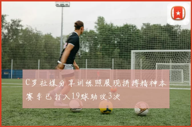 C罗社媒分享训练照展现拼搏精神本赛季已打入19球助攻3次