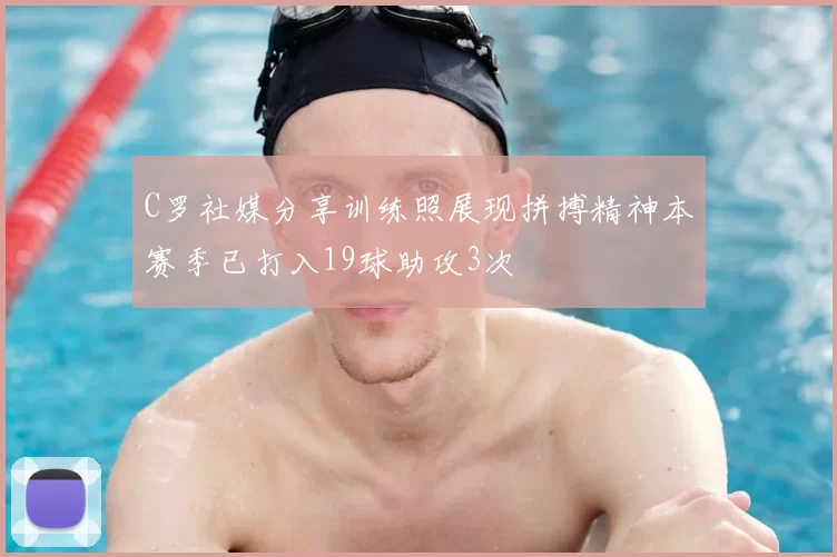 C罗社媒分享训练照展现拼搏精神本赛季已打入19球助攻3次