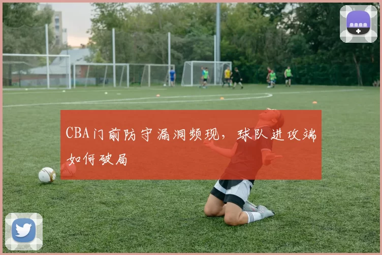 CBA门前防守漏洞频现，球队进攻端如何破局
