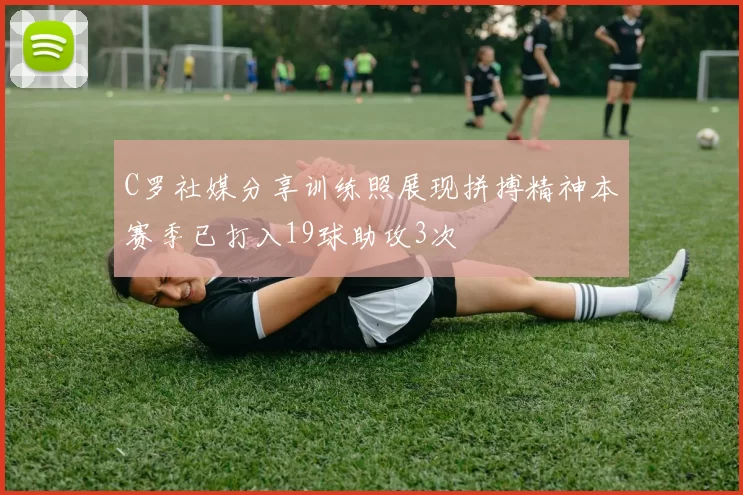 C罗社媒分享训练照展现拼搏精神本赛季已打入19球助攻3次