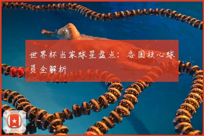 世界杯当家球星盘点：各国核心球员全解析