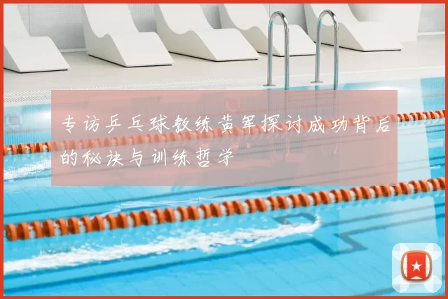 专访乒乓球教练黄军探讨成功背后的秘诀与训练哲学