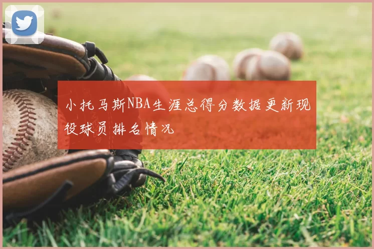 小托马斯NBA生涯总得分数据更新现役球员排名情况