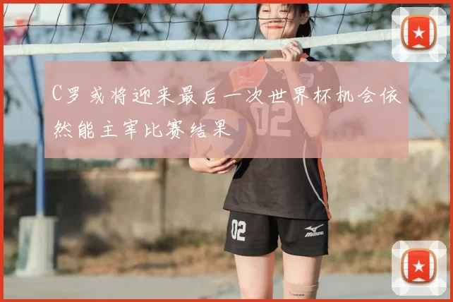 C罗或将迎来最后一次世界杯机会依然能主宰比赛结果