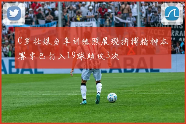 C罗社媒分享训练照展现拼搏精神本赛季已打入19球助攻3次