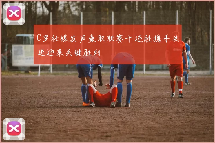 C罗社媒发声豪取联赛十连胜携手共进迎来关键胜利