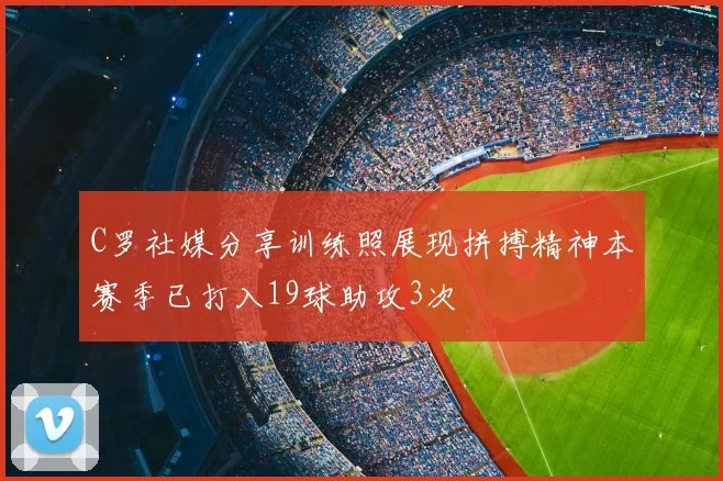 C罗社媒分享训练照展现拼搏精神本赛季已打入19球助攻3次