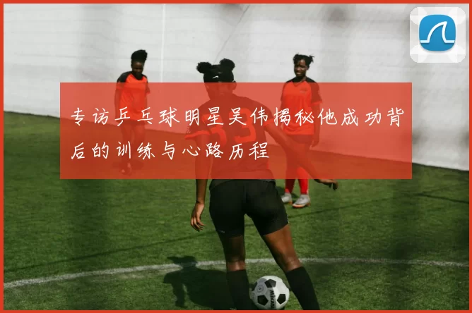 专访乒乓球明星吴伟揭秘他成功背后的训练与心路历程