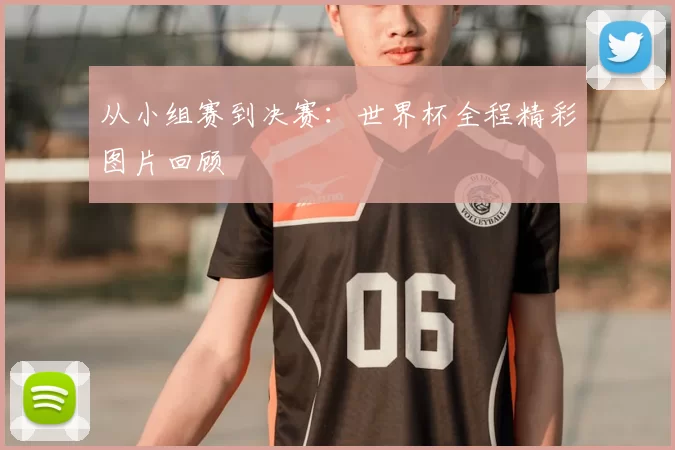 从小组赛到决赛：世界杯全程精彩图片回顾