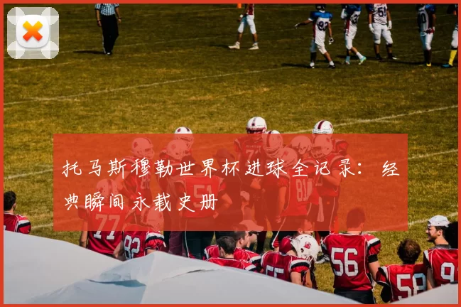 托马斯穆勒世界杯进球全记录：经典瞬间永载史册