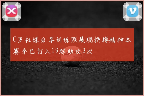 C罗社媒分享训练照展现拼搏精神本赛季已打入19球助攻3次