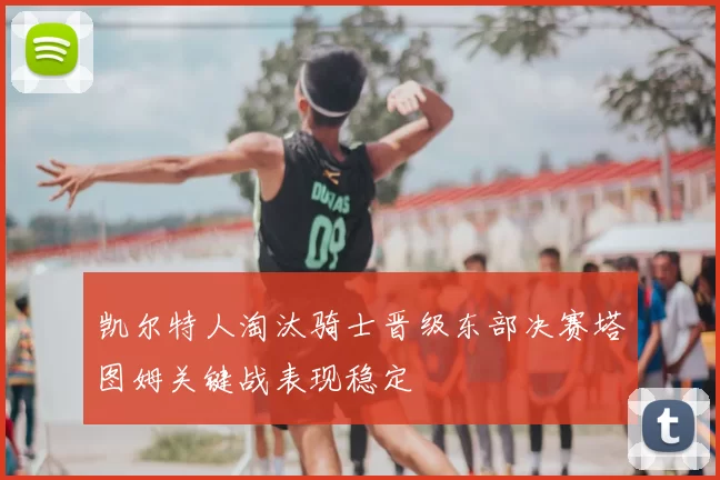 凯尔特人淘汰骑士晋级东部决赛塔图姆关键战表现稳定