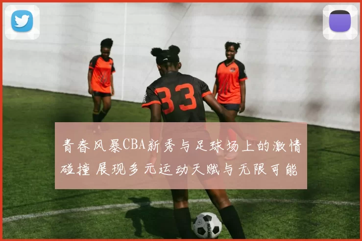 青春风暴CBA新秀与足球场上的激情碰撞 展现多元运动天赋与无限可能