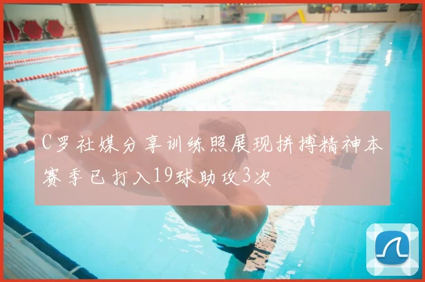 C罗社媒分享训练照展现拼搏精神本赛季已打入19球助攻3次