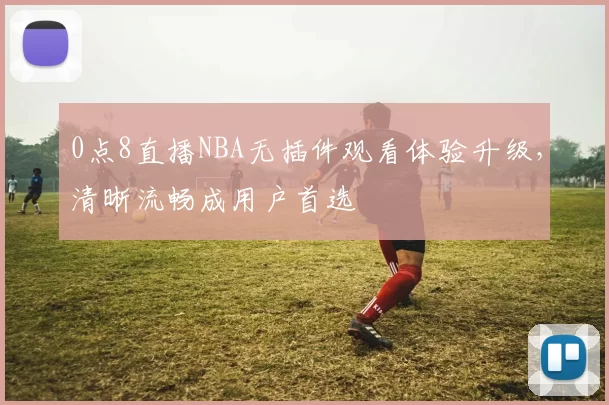0点8直播NBA无插件观看体验升级，清晰流畅成用户首选