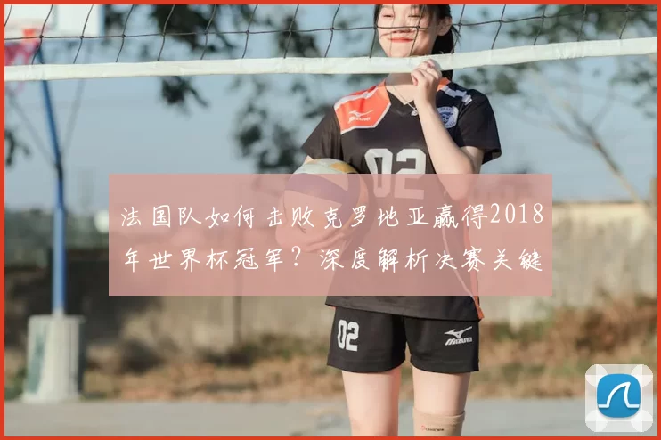 法国队如何击败克罗地亚赢得2018年世界杯冠军？深度解析决赛关键战术