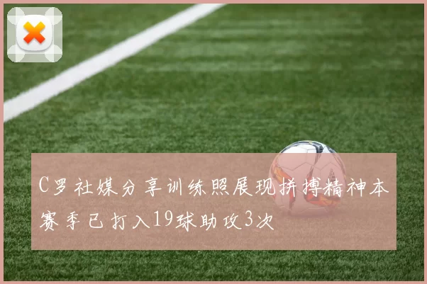 C罗社媒分享训练照展现拼搏精神本赛季已打入19球助攻3次