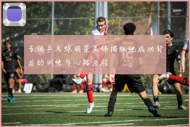 专访乒乓球明星吴伟揭秘他成功背后的训练与心路历程