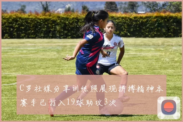 C罗社媒分享训练照展现拼搏精神本赛季已打入19球助攻3次