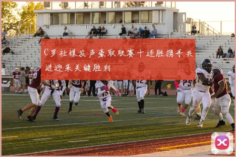 C罗社媒发声豪取联赛十连胜携手共进迎来关键胜利