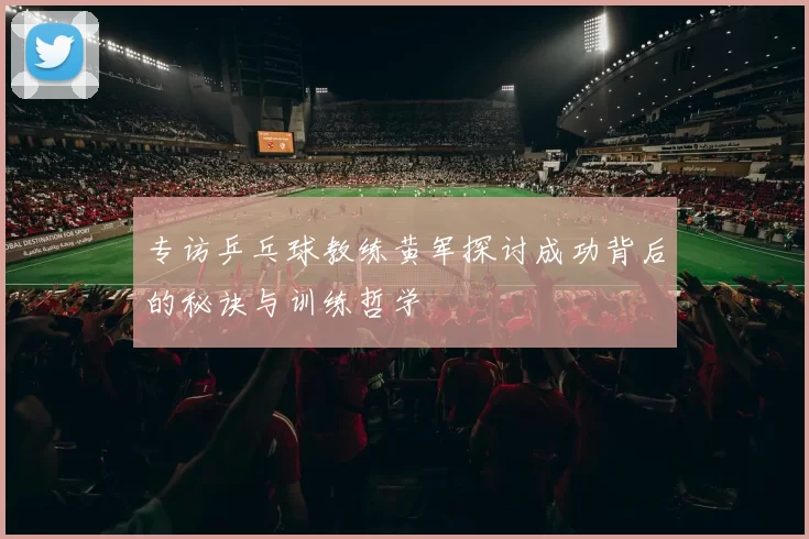 专访乒乓球教练黄军探讨成功背后的秘诀与训练哲学