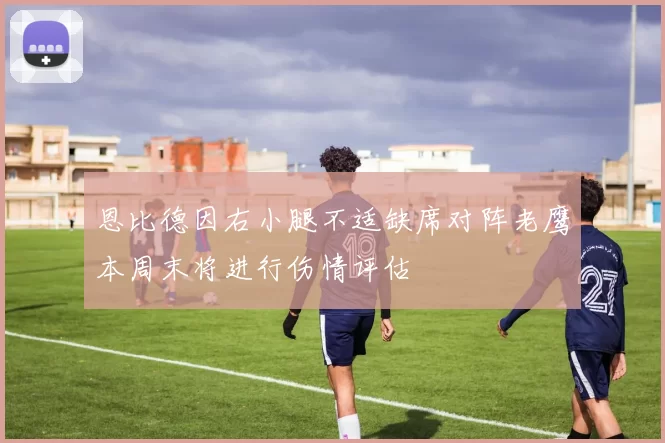 恩比德因右小腿不适缺席对阵老鹰本周末将进行伤情评估