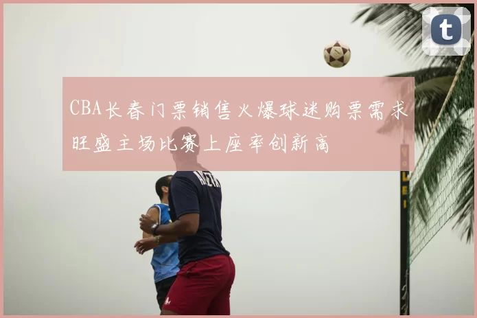 CBA长春门票销售火爆球迷购票需求旺盛主场比赛上座率创新高