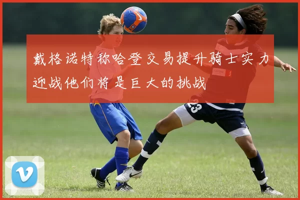 戴格诺特称哈登交易提升骑士实力迎战他们将是巨大的挑战