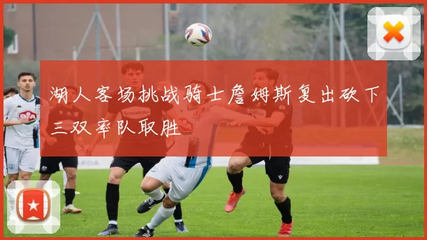 湖人客场挑战骑士詹姆斯复出砍下三双率队取胜