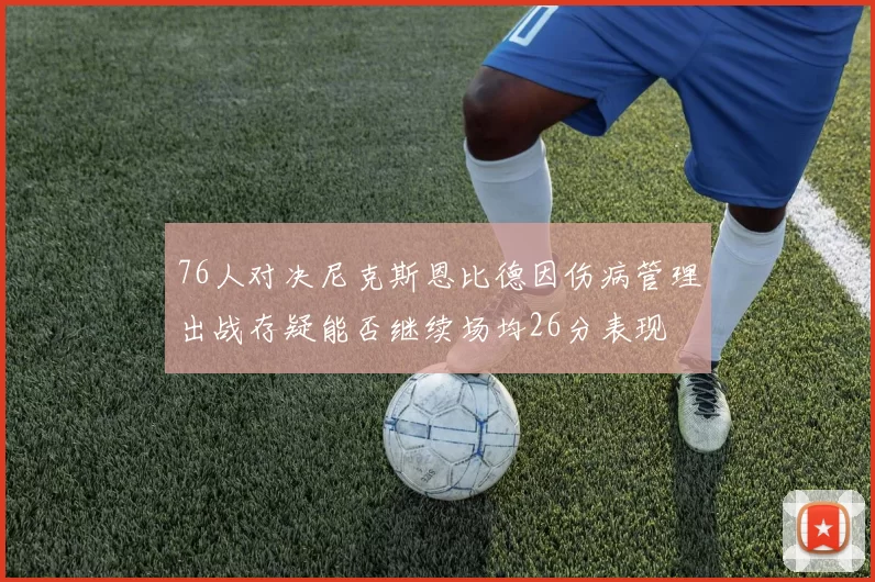76人对决尼克斯恩比德因伤病管理出战存疑能否继续场均26分表现