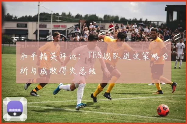 和平精英评论：TES战队进攻策略分析与成败得失总结