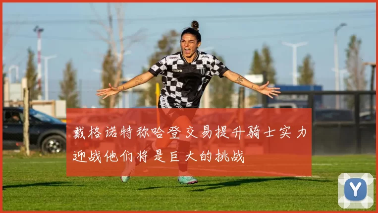 戴格诺特称哈登交易提升骑士实力迎战他们将是巨大的挑战