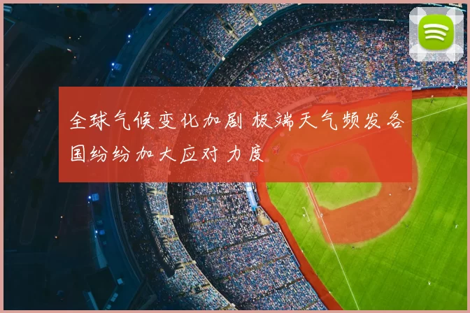全球气候变化加剧 极端天气频发各国纷纷加大应对力度