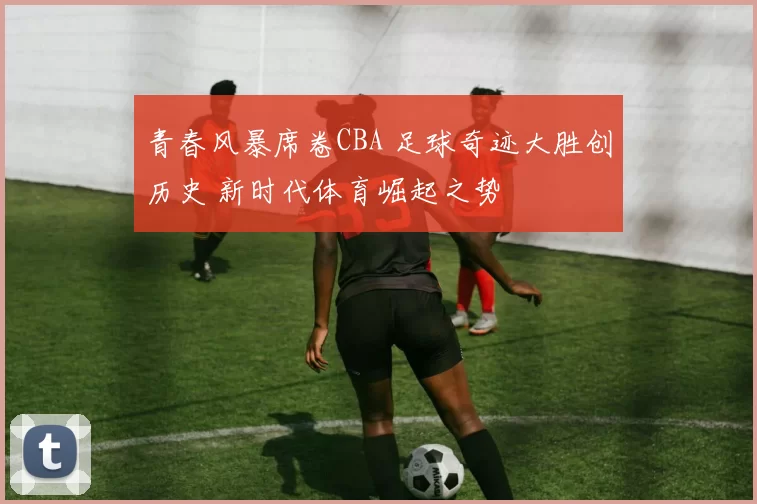 青春风暴席卷CBA 足球奇迹大胜创历史 新时代体育崛起之势
