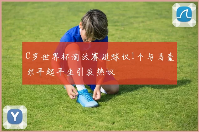 C罗世界杯淘汰赛进球仅1个与马奎尔平起平坐引发热议