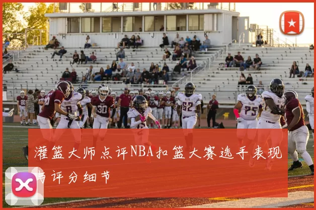 灌篮大师点评NBA扣篮大赛选手表现与评分细节