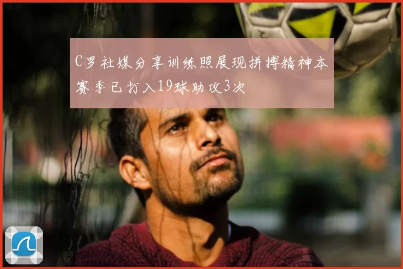 C罗社媒分享训练照展现拼搏精神本赛季已打入19球助攻3次