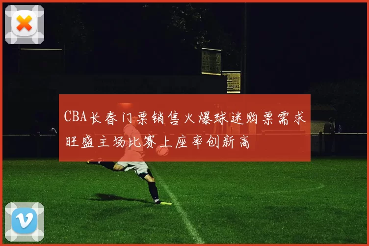 CBA长春门票销售火爆球迷购票需求旺盛主场比赛上座率创新高