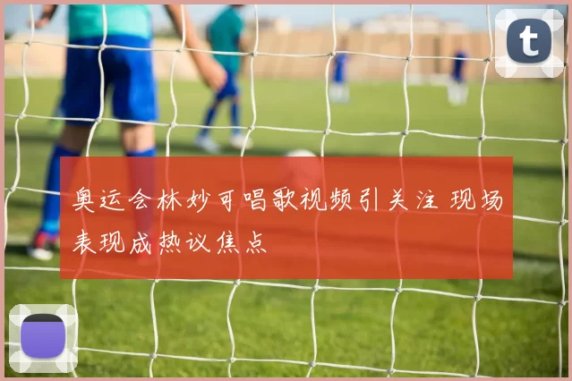 奥运会林妙可唱歌视频引关注 现场表现成热议焦点