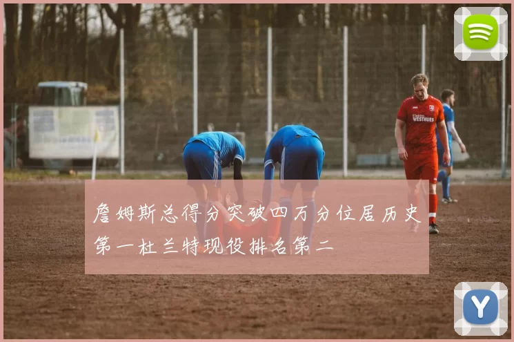 詹姆斯总得分突破四万分位居历史第一杜兰特现役排名第二